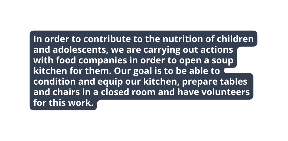 In order to contribute to the nutrition of children and adolescents we are carrying out actions with food companies in order to open a soup kitchen for them Our goal is to be able to condition and equip our kitchen prepare tables and chairs in a closed room and have volunteers for this work