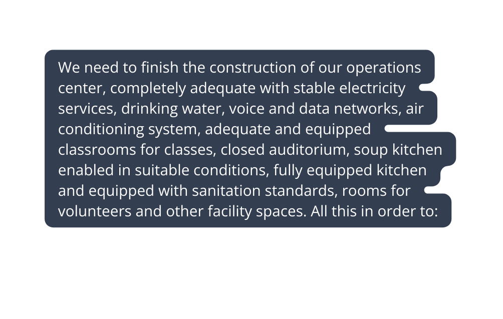 We need to finish the construction of our operations center completely adequate with stable electricity services drinking water voice and data networks air conditioning system adequate and equipped classrooms for classes closed auditorium soup kitchen enabled in suitable conditions fully equipped kitchen and equipped with sanitation standards rooms for volunteers and other facility spaces All this in order to