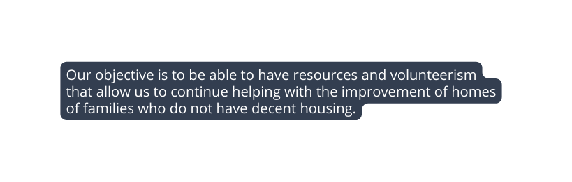 Our objective is to be able to have resources and volunteerism that allow us to continue helping with the improvement of homes of families who do not have decent housing