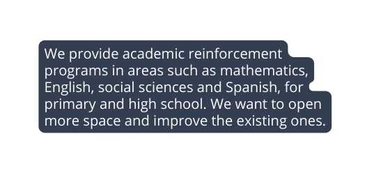 We provide academic reinforcement programs in areas such as mathematics English social sciences and Spanish for primary and high school We want to open more space and improve the existing ones