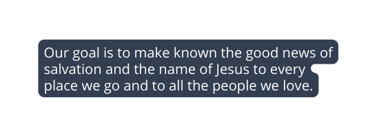 Our goal is to make known the good news of salvation and the name of Jesus to every place we go and to all the people we love