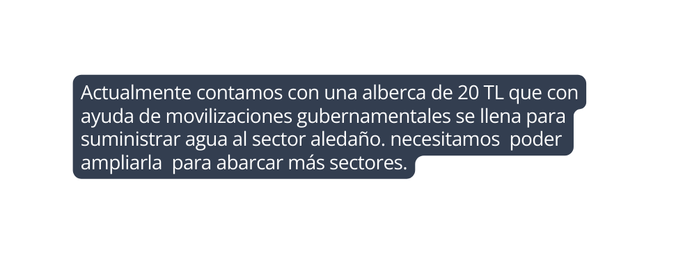 Actualmente contamos con una alberca de 20 TL que con ayuda de movilizaciones gubernamentales se llena para suministrar agua al sector aledaño necesitamos poder ampliarla para abarcar más sectores