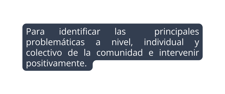 Para identificar las principales problemáticas a nivel individual y colectivo de la comunidad e intervenir positivamente