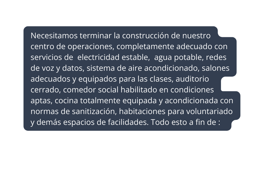 Necesitamos terminar la construcción de nuestro centro de operaciones completamente adecuado con servicios de electricidad estable agua potable redes de voz y datos sistema de aire acondicionado salones adecuados y equipados para las clases auditorio cerrado comedor social habilitado en condiciones aptas cocina totalmente equipada y acondicionada con normas de sanitización habitaciones para voluntariado y demás espacios de facilidades Todo esto a fin de