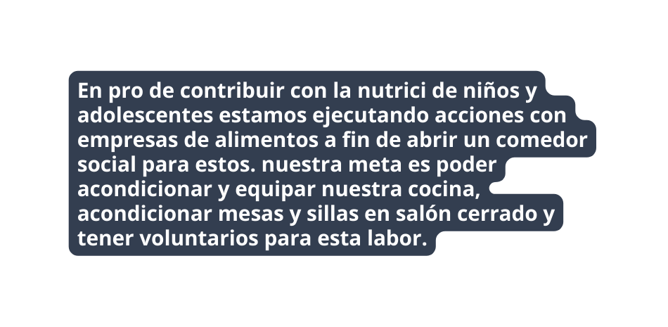 En pro de contribuir con la nutrici de niños y adolescentes estamos ejecutando acciones con empresas de alimentos a fin de abrir un comedor social para estos nuestra meta es poder acondicionar y equipar nuestra cocina acondicionar mesas y sillas en salón cerrado y tener voluntarios para esta labor